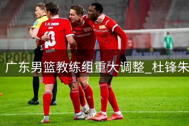 广东男篮教练组重大调整 杜锋朱芳雨双双转任新职